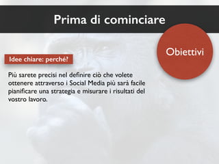 Prima di cominciare 
Più sarete precisi nel definire ciò che volete 
ottenere attraverso i Social Media più sarà facile 
pianificare una strategia e misurare i risultati del 
vostro lavoro. 
Obiettivi 
Idee chiare: perché? 
 