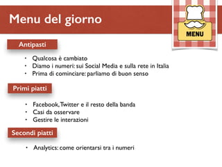 Menu del giorno 
Antipasti 
• Qualcosa è cambiato 
• Diamo i numeri: sui Social Media e sulla rete in Italia 
• Prima di cominciare: parliamo di buon senso 
Primi piatti 
• Facebook, Twitter e il resto della banda 
• Casi da osservare 
• Gestire le interazioni 
Secondi piatti 
• Analytics: come orientarsi tra i numeri 
 