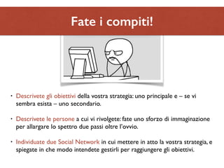 Fate i compiti! 
• Descrivete gli obiettivi della vostra strategia: uno principale e – se vi 
sembra esista – uno secondario. 
• Descrivete le persone a cui vi rivolgete: fate uno sforzo di immaginazione 
per allargare lo spettro due passi oltre l’ovvio. 
• Individuate due Social Network in cui mettere in atto la vostra strategia, e 
spiegate in che modo intendete gestirli per raggiungere gli obiettivi. 
 