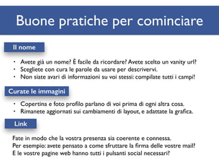 Buone pratiche per cominciare 
Il nome 
• Avete già un nome? È facile da ricordare? Avete scelto un vanity url? 
• Scegliete con cura le parole da usare per descrivervi. 
• Non siate avari di informazioni su voi stessi: compilate tutti i campi! 
Curate le immagini 
• Copertina e foto profilo parlano di voi prima di ogni altra cosa. 
• Rimanete aggiornati sui cambiamenti di layout, e adattate la grafica. 
Link 
Fate in modo che la vostra presenza sia coerente e connessa. 
Per esempio: avete pensato a come sfruttare la firma delle vostre mail? 
E le vostre pagine web hanno tutti i pulsanti social necessari? 
 