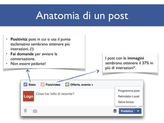 Logo 
Anatomia di un post 
• Positività: post in cui si usa il punto 
esclamativo sembrano ottenere più 
interazioni. (!) 
• Fai domande per avviare la 
conversazione. 
• Non essere pedante! 
I post con le immagini 
sembrano ottenere il 37% in 
più di interazioni*. 
 