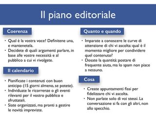 Il piano editoriale 
Coerenza Quanto e quando 
• Qual è la vostra voce? Definitene una, 
e mantenetela. 
• Decidete di quali argomenti parlare, in 
base alle vostre necessità e al 
pubblico a cui vi rivolgete. 
Il calendario 
• Imparate a conoscere le curve di 
attenzione di chi vi ascolta: qual è il 
momento migliore per condividere 
quel contenuto? 
• Dosate la quantità: postare di 
frequente aiuta, ma lo spam non piace 
a nessuno. 
Cosa 
• Create appuntamenti fissi per 
fidelizzare chi vi ascolta. 
• Non parlate solo di voi stessi. La 
conversazione si fa con gli altri, non 
allo specchio. 
• Pianificate i contenuti con buon 
anticipo (15 giorni almeno, se potete). 
• Individuate le ricorrenze o gli eventi 
rilevanti per il vostro pubblico e 
sfruttateli. 
• Siate organizzati, ma pronti a gestire 
le novità impreviste. 
 