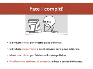 Fate i compiti! 
• Individuate 4 temi per il vostro piano editoriale. 
• Individuate 2 ricorrenze o eventi rilevanti per il piano editoriale. 
• Ideate una rubrica per fidelizzare il vostro pubblico. 
• Pianificate una settimana di contenuti, in base a quanto individuato. 
 