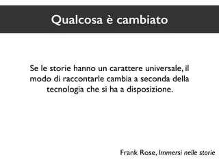 Qualcosa è cambiato 
Se le storie hanno un carattere universale, il 
modo di raccontarle cambia a seconda della 
tecnologia che si ha a disposizione. 
Frank Rose, Immersi nelle storie 
 