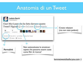Anatomia di un Tweet 
Permalink 
Non sottovalutate le emoticon: 
sapete che possono essere usate 
come filtri di ricerca? 
Create relazioni 
(ma non siate pedanti) 
lemmetweetthatforyou.com ;) 
 