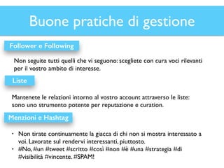 Buone pratiche di gestione 
Follower e Following 
Non seguite tutti quelli che vi seguono: scegliete con cura voci rilevanti 
per il vostro ambito di interesse. 
Liste 
Mantenete le relazioni intorno al vostro account attraverso le liste: 
sono uno strumento potente per reputazione e curation. 
Menzioni e Hashtag 
• Non tirate continuamente la giacca di chi non si mostra interessato a 
voi. Lavorate sul rendervi interessanti, piuttosto. 
• #No, #un #tweet #scritto #così #non #è #una #strategia #di 
#visibilità #vincente. #SPAM! 
 