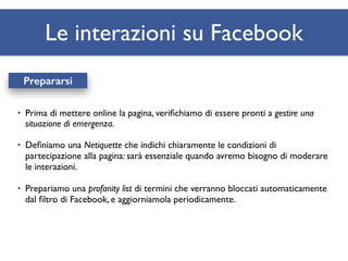 Le interazioni su Facebook 
Prepararsi 
• Prima di mettere online la pagina, verifichiamo di essere pronti a gestire una 
situazione di emergenza. 
• Definiamo una Netiquette che indichi chiaramente le condizioni di 
partecipazione alla pagina: sarà essenziale quando avremo bisogno di moderare 
le interazioni. 
• Prepariamo una profanity list di termini che verranno bloccati automaticamente 
dal filtro di Facebook, e aggiorniamola periodicamente. 
 