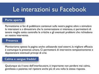 Le interazioni su Facebook 
Porte aperte 
Permettiamo ai fan di pubblicare contenuti sulla nostra pagina: oltre a stimolare 
le interazioni e a dimostrare che la conversazione ci interessa, ci permetterà di 
tenere meglio sotto controllo le critiche e gli eventuali problemi che richiedono 
un nostro intervento. 
Presenza 
Monitoriamo spesso la pagina: anche utilizzando tool esterni, la migliore efficacia 
è comunque la presenza umana. Ci permetterà di intervenire tempestivamente e 
depotenziare eventuali principi di crisi. 
Calma e sangue freddo! 
Qualunque sia il tono dell’interlocutore, è importante non perdere mai calma, 
gentilezza e pazienza nel ripetere anche più di una volta la stessa risposta. 
 