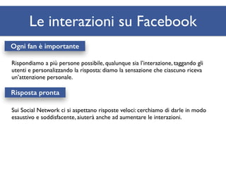 Le interazioni su Facebook 
Ogni fan è importante 
Rispondiamo a più persone possibile, qualunque sia l’interazione, taggando gli 
utenti e personalizzando la risposta: diamo la sensazione che ciascuno riceva 
un’attenzione personale. 
Risposta pronta 
Sui Social Network ci si aspettano risposte veloci: cerchiamo di darle in modo 
esaustivo e soddisfacente, aiuterà anche ad aumentare le interazioni. 
 
