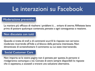 Le interazioni su Facebook 
Moderazione preventiva 
La maniera più efficace di risolvere i problemi è… evitare di averne. Riflettete bene 
prima di postare qualunque contenuto, pensate a ogni conseguenza o reazione. 
Non discutete con tutti 
Quando si tratta di troll o di commenti scurrili le risposte non servono: 
moderate ricorrendo all’hide o al blocco della persona interessata. Non 
dimenticate di screenshottare il commento su cui state intervenendo. 
Social Customer Care 
Non importa se la vostra pagina non è pensata per questo, le persone si 
rivolgeranno comunque a voi. Cercate di avere sempre disponibili le risposte 
che si aspettano, o aiutateli a trovare una soluzione alternativa. 
 