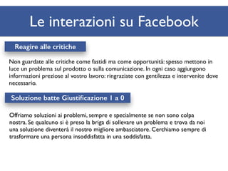 Le interazioni su Facebook 
Reagire alle critiche 
Non guardate alle critiche come fastidi ma come opportunità: spesso mettono in 
luce un problema sul prodotto o sulla comunicazione. In ogni caso aggiungono 
informazioni preziose al vostro lavoro: ringraziate con gentilezza e intervenite dove 
necessario. 
Soluzione batte Giustificazione 1 a 0 
Offriamo soluzioni ai problemi, sempre e specialmente se non sono colpa 
nostra. Se qualcuno si è preso la briga di sollevare un problema e trova da noi 
una soluzione diventerà il nostro migliore ambasciatore. Cerchiamo sempre di 
trasformare una persona insoddisfatta in una soddisfatta. 
 