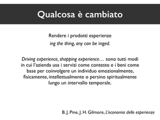Qualcosa è cambiato 
Rendere i prodotti esperienze 
ing the thing, any can be inged. 
Driving experience, shopping experience… sono tutti modi 
in cui l’azienda usa i servizi come contesto e i beni come 
base per coinvolgere un individuo emozionalmente, 
fisicamente, intellettualmente o persino spiritualmente 
lungo un intervallo temporale. 
B. J. Pine, J. H. Gilmore, L’economia delle esperienze 
 