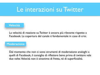Le interazioni su Twitter 
Velocità 
La velocità di reazione su Twitter è ancora più rilevante rispetto a 
Facebook. La copertura del canale è fondamentale in caso di crisi. 
Moderazione 
Dal momento che non ci sono strumenti di moderazione analoghi a 
quelli di Facebook, il consiglio di riflettere bene prima di twittare vale 
due volte. Velocità non è sinonimo di fretta, né di superficialità. 
 