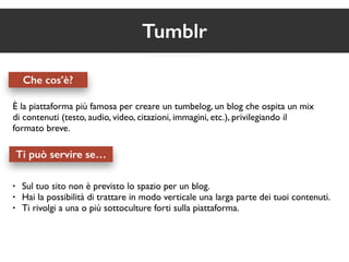 Che cos’è? 
Tumblr 
È la piattaforma più famosa per creare un tumbelog, un blog che ospita un mix 
di contenuti (testo, audio, video, citazioni, immagini, etc.), privilegiando il 
formato breve. 
Ti può servire se… 
• Sul tuo sito non è previsto lo spazio per un blog. 
• Hai la possibilità di trattare in modo verticale una larga parte dei tuoi contenuti. 
• Ti rivolgi a una o più sottoculture forti sulla piattaforma. 
 