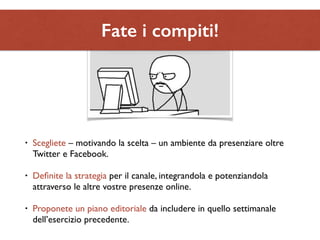 Fate i compiti! 
• Scegliete – motivando la scelta – un ambiente da presenziare oltre 
Twitter e Facebook. 
• Definite la strategia per il canale, integrandola e potenziandola 
attraverso le altre vostre presenze online. 
• Proponete un piano editoriale da includere in quello settimanale 
dell’esercizio precedente. 
 