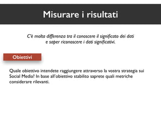 Misurare i risultati 
C’è molta differenza tra il conoscere il significato dei dati 
e saper riconoscere i dati significativi. 
Obiettivi 
Quale obiettivo intendete raggiungere attraverso la vostra strategia sui 
Social Media? In base all’obiettivo stabilito saprete quali metriche 
considerare rilevanti. 
 