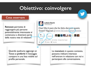 Obiettivo: coinvolgere 
Cosa osservare 
Retweet: permette di 
raggiungere più persone 
potenzialmente interessate ai 
contenuti,e a diventare parte 
della nostra rete di relazioni. 
Quando qualcuno aggiunge un 
Tweet ai preferiti il messaggio 
compare in una lista visibile sul 
profilo personale. 
Le menzioni, in questo contesto, 
possono indicare interesse 
nell’entrare in relazione con noi e 
partecipare alla conversazione. 
 