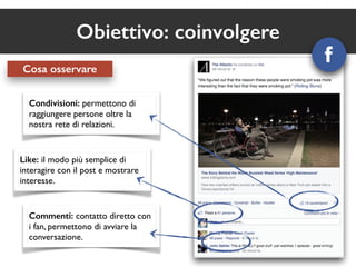 Obiettivo: coinvolgere 
Cosa osservare 
Condivisioni: permettono di 
raggiungere persone oltre la 
nostra rete di relazioni. 
Like: il modo più semplice di 
interagire con il post e mostrare 
interesse. 
Commenti: contatto diretto con 
i fan, permettono di avviare la 
conversazione. 
 