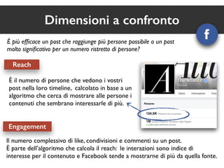 Dimensioni a confronto 
È più efficace un post che raggiunge più persone possibile o un post 
molto significativo per un numero ristretto di persone? 
Reach 
È il numero di persone che vedono i vostri 
post nella loro timeline, calcolato in base a un 
algoritmo che cerca di mostrare alle persone i 
contenuti che sembrano interessarle di più. 
Engagement 
Il numero complessivo di like, condivisioni e commenti su un post. 
È parte dell’algoritmo che calcola il reach: le interazioni sono indice di 
interesse per il contenuto e Facebook tende a mostrarne di più da quella fonte. 
 