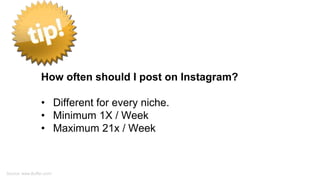 How often should I post on Instagram?
• Different for every niche.
• Minimum 1X / Week
• Maximum 21x / Week
Source: www.Buffer.com/
 