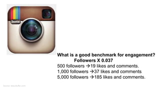 What is a good benchmark for engagement?
Followers X 0.037
500 followers 19 likes and comments.
1,000 followers 37 likes and comments
5,000 followers 185 likes and comments.
Source: www.Buffer.com/
 