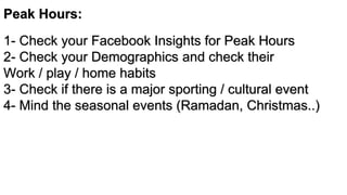 Peak Hours:
1- Check your Facebook Insights for Peak Hours
2- Check your Demographics and check their
Work / play / home habits
3- Check if there is a major sporting / cultural event
4- Mind the seasonal events (Ramadan, Christmas..)
 