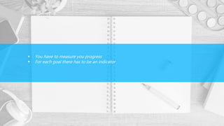  You have to measure you progress
 For each goal there has to be an indicator
 