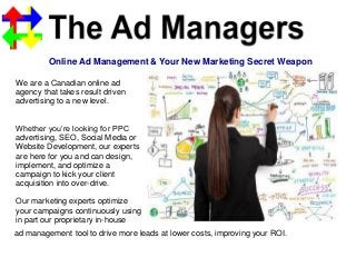 Online Ad Management & Your New Marketing Secret Weapon
We are a Canadian online ad
agency that takes result driven
advertising to a new level.
Whether you’re looking for PPC
advertising, SEO, Social Media or
Website Development, our experts
are here for you and can design,
implement, and optimize a
campaign to kick your client
acquisition into over-drive.
Our marketing experts optimize
your campaigns continuously using
in part our proprietary in-house
ad management tool to drive more leads at lower costs, improving your ROI.
 