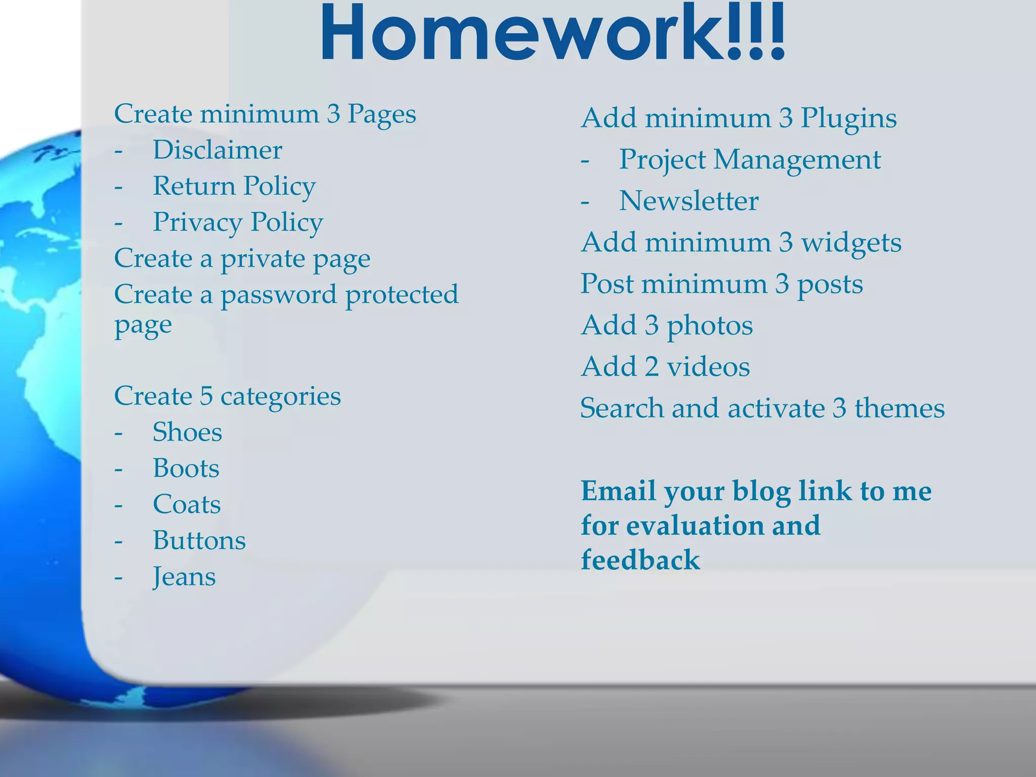 Homework!!!
Create minimum 3 Pages
- Disclaimer
- Return Policy
- Privacy Policy
Create a private page
Create a password protected
page
Create 5 categories
- Shoes
- Boots
- Coats
- Buttons
- Jeans

Add minimum 3 Plugins
- Project Management
- Newsletter
Add minimum 3 widgets
Post minimum 3 posts
Add 3 photos
Add 2 videos
Search and activate 3 themes
Email your blog link to me
for evaluation and
feedback

 