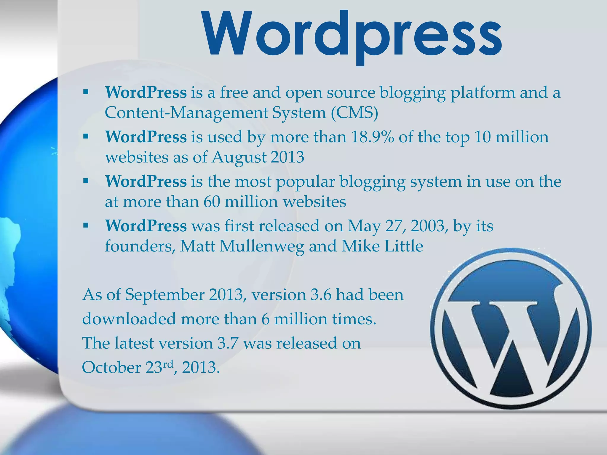 Wordpress
 WordPress is a free and open source blogging platform and a
Content-Management System (CMS)
 WordPress is used by more than 18.9% of the top 10 million
websites as of August 2013
 WordPress is the most popular blogging system in use on the
at more than 60 million websites
 WordPress was first released on May 27, 2003, by its
founders, Matt Mullenweg and Mike Little
As of September 2013, version 3.6 had been
downloaded more than 6 million times.
The latest version 3.7 was released on
October 23rd, 2013.

 
