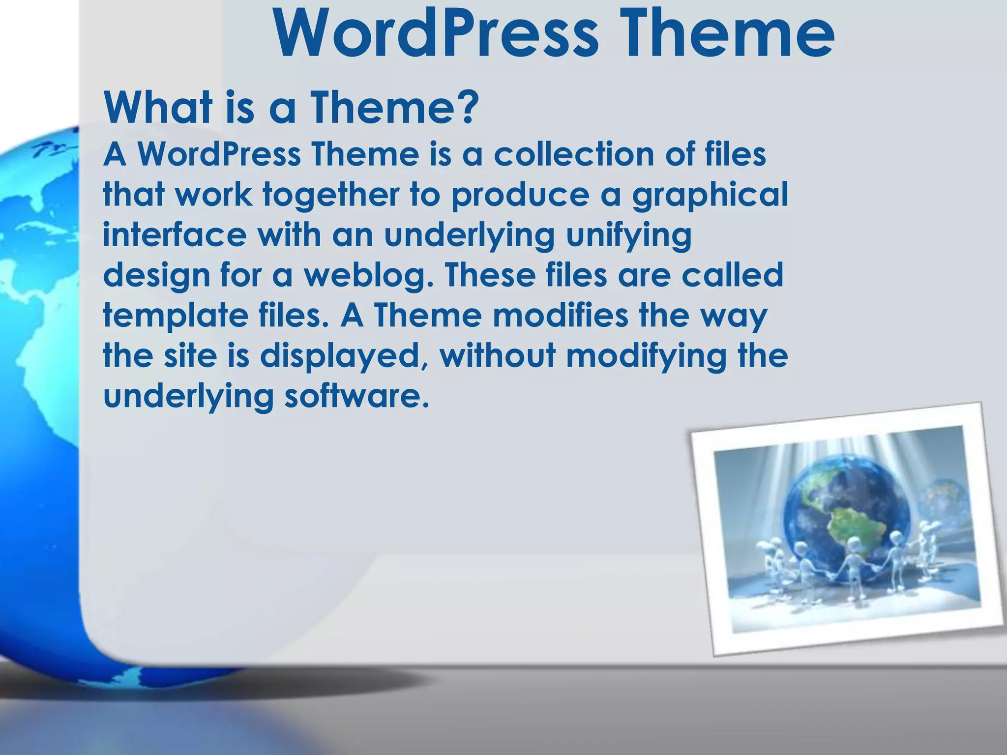 WordPress Theme
What is a Theme?

A WordPress Theme is a collection of files
that work together to produce a graphical
interface with an underlying unifying
design for a weblog. These files are called
template files. A Theme modifies the way
the site is displayed, without modifying the
underlying software.

 