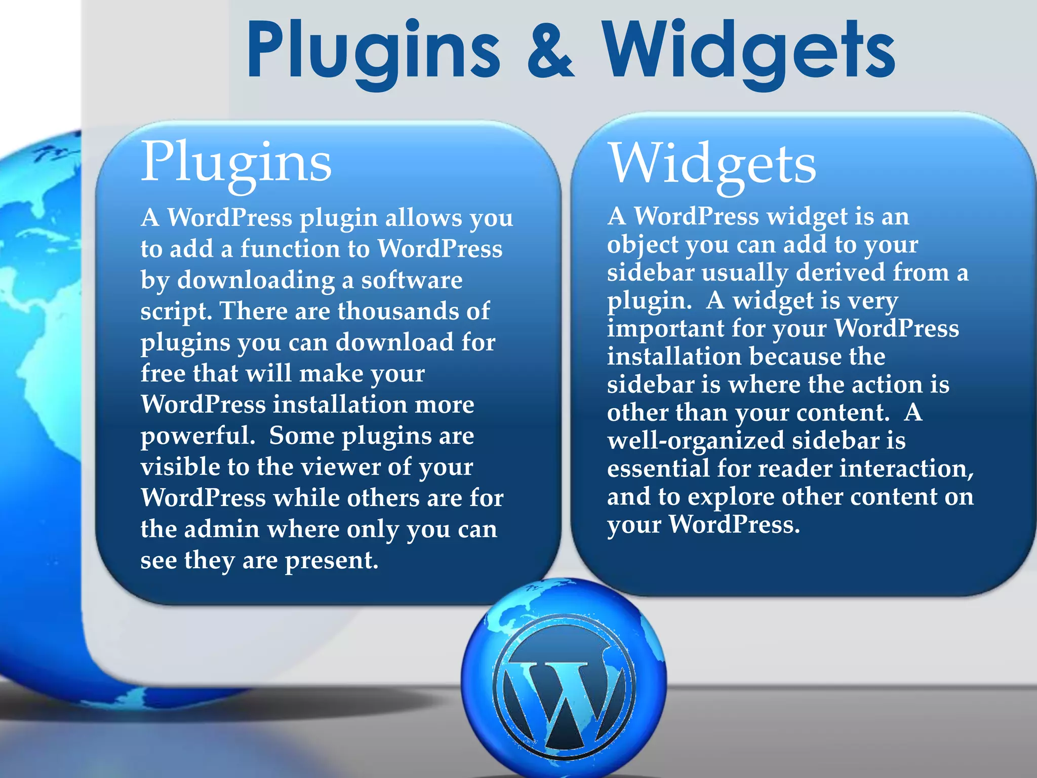 Plugins & Widgets
Plugins

Widgets

A WordPress plugin allows you
to add a function to WordPress
by downloading a software
script. There are thousands of
plugins you can download for
free that will make your
WordPress installation more
powerful. Some plugins are
visible to the viewer of your
WordPress while others are for
the admin where only you can
see they are present.

A WordPress widget is an
object you can add to your
sidebar usually derived from a
plugin. A widget is very
important for your WordPress
installation because the
sidebar is where the action is
other than your content. A
well-organized sidebar is
essential for reader interaction,
and to explore other content on
your WordPress.

 