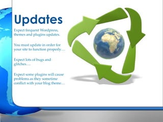 Updates
Expect frequent Wordpress,
themes and plugins updates.
You must update in order for
your site to function properly….
Expect lots of bugs and
glitches….
Expect some plugins will cause
problems as they sometime
conflict with your blog theme…

 