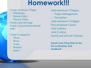 Homework!!!
Create minimum 3 Pages
- Disclaimer
- Return Policy
- Privacy Policy
Create a private page
Create a password protected
page
Create 5 categories
- Shoes
- Boots
- Coats
- Buttons
- Jeans

Add minimum 3 Plugins
- Project Management
- Newsletter
Add minimum 3 widgets
Post minimum 3 posts
Add 3 photos
Add 2 videos
Search and activate 3 themes
Email your blog link to me
for evaluation and
feedback

 