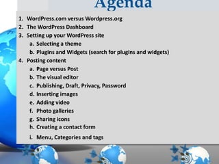 Agenda
1. WordPress.com versus Wordpress.org
2. The WordPress Dashboard
3. Setting up your WordPress site
a. Selecting a theme
b. Plugins and Widgets (search for plugins and widgets)
4. Posting content
a. Page versus Post
b. The visual editor
c. Publishing, Draft, Privacy, Password
d. Inserting images
e. Adding video
f. Photo galleries
g. Sharing icons
h. Creating a contact form
i. Menu, Categories and tags

 