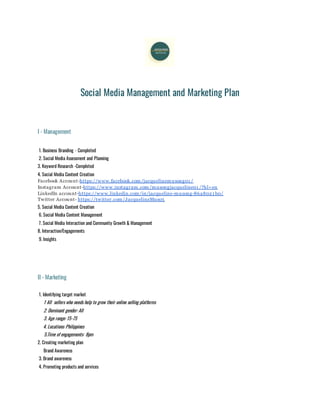 Social Media Management and Marketing Plan
I - Management
1. Business Branding - Completed
2. Social Media Assessment and Planning
3. Keyword Research -Completed
4. Social Media Content Creation
Facebook Account-https://www.facebook.com/jacquelinemusong01 /
Instagram Account-https://www.instagram.com/musongjacqueline01 /?hl=en
LinkedIn account-https://www.linkedin.com/in/jacqueline-musong-86a8021 b0/
Twitter Account- https://twitter.com/JacquelineMuso3
5. Social Media Content Creation
6. Social Media Content Management
7. Social Media Interaction and Community Growth & Management
8. Interaction/Engagements
9. Insights
II - Marketing
1. Identifying target market
1 All sellers who needs help to grow their online selling platforms
2. Dominant gender: All
3. Age range: 15-75
4. Locations: Philippines
5.Time of engagements: 8pm
2. Creating marketing plan
Brand Awareness
3. Brand awareness
4. Promoting products and services
 