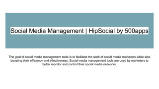 Social Media Management | HipSocial by 500apps
The goal of social media management tools is to facilitate the work of social media marketers while also
boosting their efficiency and effectiveness. Social media management tools are used by marketers to
better monitor and control their social media networks.
 