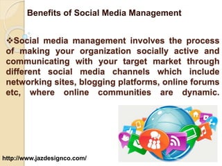 Benefits of Social Media Management 
Social media management involves the process 
of making your organization socially active and 
communicating with your target market through 
different social media channels which include 
networking sites, blogging platforms, online forums 
etc, where online communities are dynamic. 
http://www.jazdesignco.com/ 
 