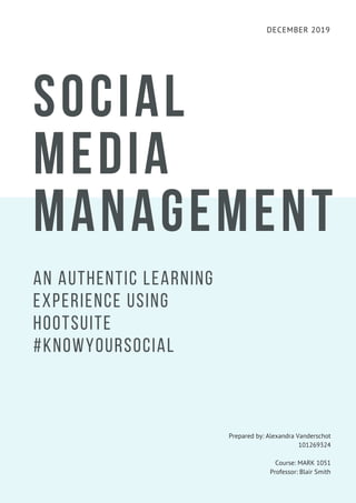 DECEMBER 2019
SOCIAL
MEDIA
MANAGEMENT
AN AUTHENTIC LEARNING
EXPERIENCE USING
HOOTSUITE
#KNOWYOURSOCIAL
Prepared by: Alexandra Vanderschot
101269324
Course: MARK 1051
Professor: Blair Smith
 