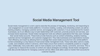 Social Media Management Tool
Social media management is a term used to describe the process of managing, monitoring, and responding to
user engagement on social media platforms. It involves creating, curating, and scheduling content, as well as
tracking analytics, managing customer service, and engaging with customers. It is an essential tool for modern
businesses, as it’s an effective way to build relationships with customers, promote products and services, and
increase brand awareness. Social media management tools are software applications that help users manage
their social media accounts. These tools provide features such as content scheduling, analytics tracking,
customer service management, and customer engagement. They help businesses and organizations increase
their efficiency and reach by allowing them to manage their social media accounts from one central platform.
Content scheduling is a key feature of most social media management tools. These tools allow users to create,
curate, and schedule content in advance, which helps ensure that content is consistently posted on a regular
basis. Additionally, many tools allow users to track analytics such as likes, shares, comments, and more. This is
a great way to measure the success of content and adjust strategies accordingly. Social media management
tools also provide features for managing customer service. Many tools allow users to monitor their accounts for
customer inquiries
 