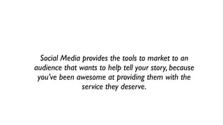 Social Media provides the tools to market to an
audience that wants to help tell your story, because
 you’ve been awesome at providing them with the
               service they deserve.
 
