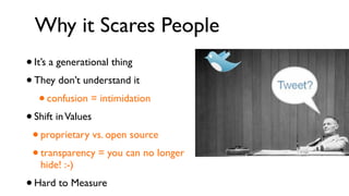 Why it Scares People
• It’s a generational thing
• They don’t understand it
    • confusion = intimidation
• Shift in Values
 • proprietary vs. open source
 • transparency = you can no longer
     hide! :-)
•   Hard to Measure
 