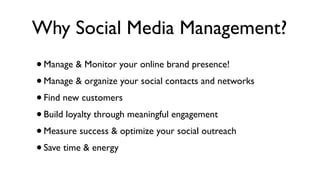 Why Social Media Management?
• Manage & Monitor your online brand presence!
• Manage & organize your social contacts and networks
• Find new customers
• Build loyalty through meaningful engagement
• Measure success & optimize your social outreach
• Save time & energy
 