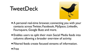 TweetDeck

•   A personal real-time browser, connecting you with your
    contacts across Twitter, Facebook, MySpace, LinkedIn,
    Foursquare, Google Buzz and more.
•   Enables users to split their main Social Media feeds into
    columns allowing a broader overview of activity.
• Filtered feeds create focused streams of information.
• Free
 