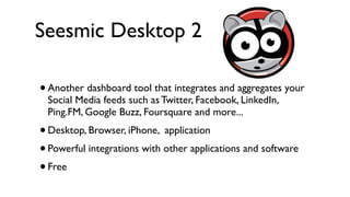 Seesmic Desktop 2

• Another dashboard tool that integrates and aggregates your
 Social Media feeds such as Twitter, Facebook, LinkedIn,
 Ping.FM, Google Buzz, Foursquare and more...
• Desktop, Browser, iPhone, application
• Powerful integrations with other applications and software
• Free
 
