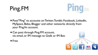 Ping.FM
•   Post/"Ping" to accounts on Twitter, Tumblr, Facebook, LinkedIn,
    MySpace, Bebo, Blogger and other networks directly from
    your Ping.fm account.
•   Can post through Ping.FM account,
    via email, or IM message to Gtalk or IM Bot.
• Free
 