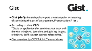Gist
•   Gist (def ): the main point or part; the main point or meaning
    of something: the gist of an argument, Pronunciation:  jist .
•   According to their CEO:
    “Gist is an application that combines your inbox with
    the web to help you save time, and gain key insights,
    to help you build stronger business relationships."
• Gist overview by CEO T.A. McCann on Vimeo
 