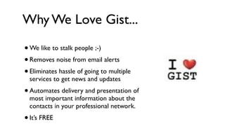 Why We Love Gist...

• We like to stalk people ;-)
• Removes noise from email alerts
• Eliminates hassle of going to multiple
    services to get news and updates
•   Automates delivery and presentation of
    most important information about the
    contacts in your professional network.
•   It’s FREE
 