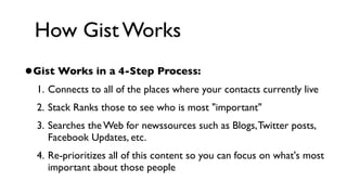 How Gist Works
•Gist Works in a 4-Step Process:
  1. Connects to all of the places where your contacts currently live
  2. Stack Ranks those to see who is most "important"
  3. Searches the Web for newssources such as Blogs, Twitter posts,
     Facebook Updates, etc.
  4. Re-prioritizes all of this content so you can focus on what's most
     important about those people
 