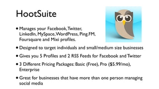 HootSuite
• Manages your Facebook, Twitter,
    LinkedIn, MySpace, WordPress, Ping.FM,
    Foursquare and Mixi proﬁles.
• Designed to target individuals and small/medium size businesses
• Gives you 5 Proﬁles and 2 RSS Feeds for Facebook and Twitter
• 3 Different Pricing Packages: Basic (Free), Pro ($5.99/mo),
    Enterprise
•   Great for businesses that have more than one person managing
    social media
 